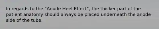 In regards to the "Anode Heel Effect", the thicker part of the patient anatomy should always be placed underneath the anode side of the tube.