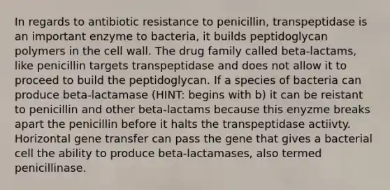 In regards to antibiotic resistance to penicillin, transpeptidase is an important enzyme to bacteria, it builds peptidoglycan polymers in the cell wall. The drug family called beta-lactams, like penicillin targets transpeptidase and does not allow it to proceed to build the peptidoglycan. If a species of bacteria can produce beta-lactamase (HINT: begins with b) it can be reistant to penicillin and other beta-lactams because this enyzme breaks apart the penicillin before it halts the transpeptidase actiivty. Horizontal gene transfer can pass the gene that gives a bacterial cell the ability to produce beta-lactamases, also termed penicillinase.