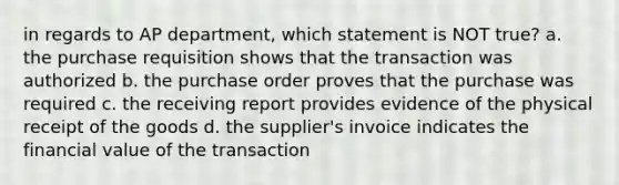 in regards to AP department, which statement is NOT true? a. the purchase requisition shows that the transaction was authorized b. the purchase order proves that the purchase was required c. the receiving report provides evidence of the physical receipt of the goods d. the supplier's invoice indicates the financial value of the transaction