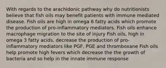 With regards to the arachidonic pathway why do nutritionists believe that fish oils may benefit patients with immune mediated disease. Fish oils are high in omega 6 fatty acids which promote the production of pro-inflammatory mediators. Fish oils enhance macrophage migration to the site of injury Fish oils, high in omega 3 fatty acids, decrease the production of pro-inflammatory mediators like PGF, PGE and thromboxane Fish oils help promote high fevers which decrease the the growth of bacteria and so help in the innate immune response