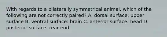 With regards to a bilaterally symmetrical animal, which of the following are not correctly paired? A. dorsal surface: upper surface B. ventral surface: brain C. anterior surface: head D. posterior surface: rear end