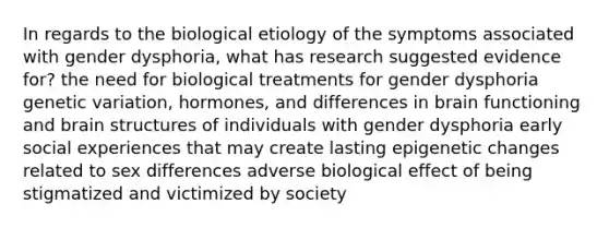 In regards to the biological etiology of the symptoms associated with gender dysphoria, what has research suggested evidence for? the need for biological treatments for gender dysphoria genetic variation, hormones, and differences in brain functioning and brain structures of individuals with gender dysphoria early social experiences that may create lasting epigenetic changes related to sex differences adverse biological effect of being stigmatized and victimized by society