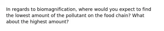 In regards to biomagnification, where would you expect to find the lowest amount of the pollutant on the food chain? What about the highest amount?