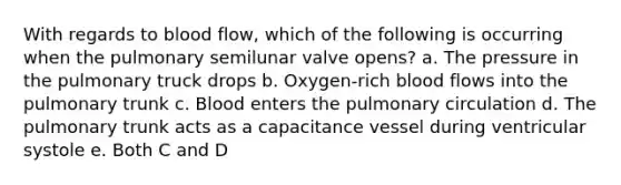 With regards to blood flow, which of the following is occurring when the pulmonary semilunar valve opens? a. The pressure in the pulmonary truck drops b. Oxygen-rich blood flows into the pulmonary trunk c. Blood enters the pulmonary circulation d. The pulmonary trunk acts as a capacitance vessel during ventricular systole e. Both C and D