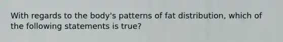 With regards to the body's patterns of fat distribution, which of the following statements is true?