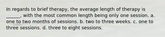 In regards to brief therapy, the average length of therapy is ______, with the most common length being only one session. a. one to two months of sessions. b. two to three weeks. c. one to three sessions. d. three to eight sessions.