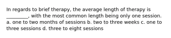 In regards to brief therapy, the average length of therapy is _________, with the most common length being only one session. a. one to two months of sessions b. two to three weeks c. one to three sessions d. three to eight sessions