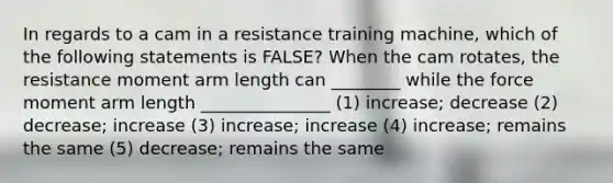 In regards to a cam in a resistance training machine, which of the following statements is FALSE? When the cam rotates, the resistance moment arm length can ________ while the force moment arm length _______________ (1) increase; decrease (2) decrease; increase (3) increase; increase (4) increase; remains the same (5) decrease; remains the same