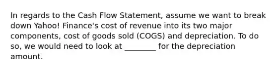 In regards to the Cash Flow​ Statement, assume we want to break down​ Yahoo! Finance's cost of revenue into its two major​ components, cost of goods sold​ (COGS) and depreciation. To do​ so, we would need to look at​ ________ for the depreciation amount.