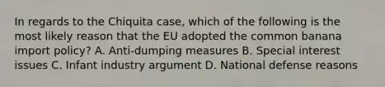 In regards to the Chiquita case, which of the following is the most likely reason that the EU adopted the common banana import policy? A. Anti-dumping measures B. Special interest issues C. Infant industry argument D. National defense reasons