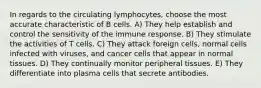 In regards to the circulating lymphocytes, choose the most accurate characteristic of B cells. A) They help establish and control the sensitivity of the immune response. B) They stimulate the activities of T cells. C) They attack foreign cells, normal cells infected with viruses, and cancer cells that appear in normal tissues. D) They continually monitor peripheral tissues. E) They differentiate into plasma cells that secrete antibodies.