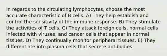 In regards to the circulating lymphocytes, choose the most accurate characteristic of B cells. A) They help establish and control the sensitivity of the immune response. B) They stimulate the activities of T cells. C) They attack foreign cells, normal cells infected with viruses, and cancer cells that appear in normal tissues. D) They continually monitor peripheral tissues. E) They differentiate into plasma cells that secrete antibodies.