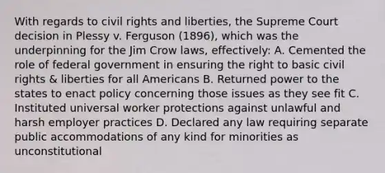 With regards to civil rights and liberties, the Supreme Court decision in Plessy v. Ferguson (1896), which was the underpinning for the Jim Crow laws, effectively: A. Cemented the role of federal government in ensuring the right to basic civil rights & liberties for all Americans B. Returned power to the states to enact policy concerning those issues as they see fit C. Instituted universal worker protections against unlawful and harsh employer practices D. Declared any law requiring separate public accommodations of any kind for minorities as unconstitutional