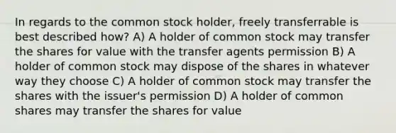 In regards to the common stock holder, freely transferrable is best described how? A) A holder of common stock may transfer the shares for value with the transfer agents permission B) A holder of common stock may dispose of the shares in whatever way they choose C) A holder of common stock may transfer the shares with the issuer's permission D) A holder of common shares may transfer the shares for value