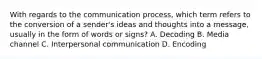 With regards to the communication process, which term refers to the conversion of a sender's ideas and thoughts into a message, usually in the form of words or signs? A. Decoding B. Media channel C. Interpersonal communication D. Encoding