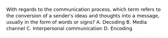 With regards to the communication process, which term refers to the conversion of a sender's ideas and thoughts into a message, usually in the form of words or signs? A. Decoding B. Media channel C. Interpersonal communication D. Encoding