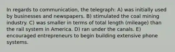 In regards to communication, the telegraph: A) was initially used by businesses and newspapers. B) stimulated the coal mining industry. C) was smaller in terms of total length (mileage) than the rail system in America. D) ran under the canals. E) encouraged entrepreneurs to begin building extensive phone systems.