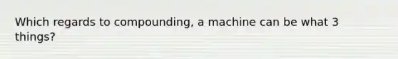 Which regards to compounding, a machine can be what 3 things?