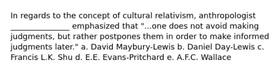 In regards to the concept of cultural relativism, anthropologist _______________ emphasized that "...one does not avoid making judgments, but rather postpones them in order to make informed judgments later." a. David Maybury-Lewis b. Daniel Day-Lewis c. Francis L.K. Shu d. E.E. Evans-Pritchard e. A.F.C. Wallace