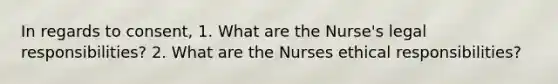 In regards to consent, 1. What are the Nurse's legal responsibilities? 2. What are the Nurses ethical responsibilities?