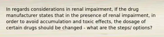 In regards considerations in renal impairment, If the drug manufacturer states that in the presence of renal impairment, in order to avoid accumulation and toxic effects, the dosage of certain drugs should be changed - what are the steps/ options?