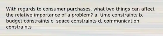 With regards to consumer purchases, what two things can affect the relative importance of a problem? a. time constraints b. budget constraints c. space constraints d. communication constraints