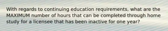 With regards to continuing education requirements, what are the MAXIMUM number of hours that can be completed through home study for a licensee that has been inactive for one year?