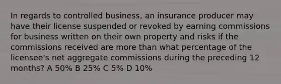 In regards to controlled business, an insurance producer may have their license suspended or revoked by earning commissions for business written on their own property and risks if the commissions received are more than what percentage of the licensee's net aggregate commissions during the preceding 12 months? A 50% B 25% C 5% D 10%