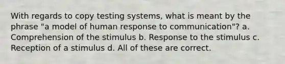 With regards to copy testing systems, what is meant by the phrase "a model of human response to communication"? a. Comprehension of the stimulus b. Response to the stimulus c. Reception of a stimulus d. All of these are correct.