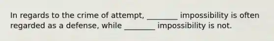 In regards to the crime of attempt, ________ impossibility is often regarded as a defense, while ________ impossibility is not.