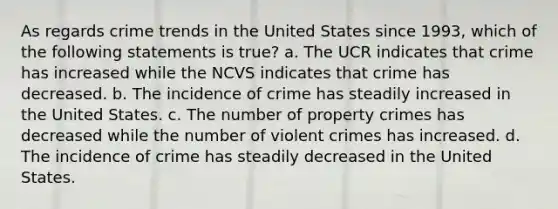 As regards crime trends in the United States since 1993, which of the following statements is true? a. The UCR indicates that crime has increased while the NCVS indicates that crime has decreased. b. The incidence of crime has steadily increased in the United States. c. The number of property crimes has decreased while the number of violent crimes has increased. d. The incidence of crime has steadily decreased in the United States.