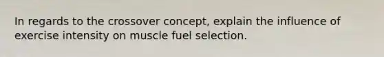 In regards to the crossover concept, explain the influence of exercise intensity on muscle fuel selection.