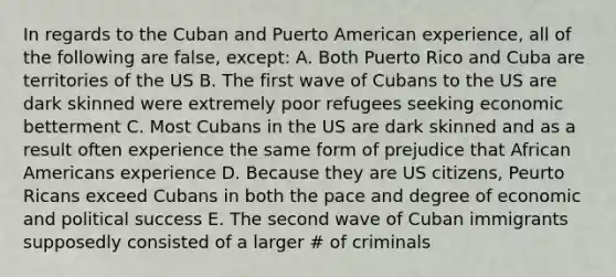 In regards to the Cuban and Puerto American experience, all of the following are false, except: A. Both Puerto Rico and Cuba are territories of the US B. The first wave of Cubans to the US are dark skinned were extremely poor refugees seeking economic betterment C. Most Cubans in the US are dark skinned and as a result often experience the same form of prejudice that <a href='https://www.questionai.com/knowledge/kktT1tbvGH-african-americans' class='anchor-knowledge'>african americans</a> experience D. Because they are US citizens, Peurto Ricans exceed Cubans in both the pace and degree of economic and political success E. The second wave of Cuban immigrants supposedly consisted of a larger # of criminals