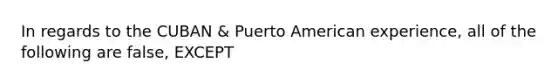 In regards to the CUBAN & Puerto American experience, all of the following are false, EXCEPT