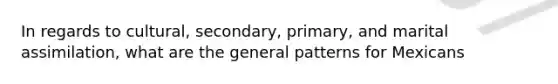 In regards to cultural, secondary, primary, and marital assimilation, what are the general patterns for Mexicans