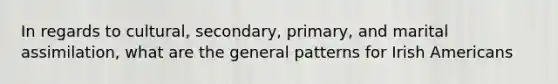 In regards to cultural, secondary, primary, and marital assimilation, what are the general patterns for Irish Americans