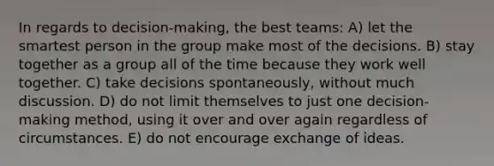 In regards to decision-making, the best teams: A) let the smartest person in the group make most of the decisions. B) stay together as a group all of the time because they work well together. C) take decisions spontaneously, without much discussion. D) do not limit themselves to just one decision-making method, using it over and over again regardless of circumstances. E) do not encourage exchange of ideas.