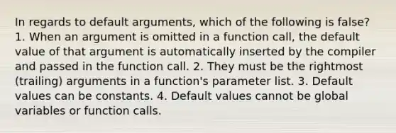 In regards to default arguments, which of the following is false? 1. When an argument is omitted in a function call, the default value of that argument is automatically inserted by the compiler and passed in the function call. 2. They must be the rightmost (trailing) arguments in a function's parameter list. 3. Default values can be constants. 4. Default values cannot be global variables or function calls.