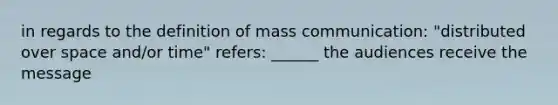 in regards to the definition of mass communication: "distributed over space and/or time" refers: ______ the audiences receive the message