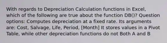 With regards to Depreciation Calculation functions in Excel, which of the following are true about the function DB()? Question options: Computes depreciation at a fixed rate. Its arguments are: Cost, Salvage, Life, Period, [Month] It stores values in a Pivot Table, while other depreciation functions do not Both A and B