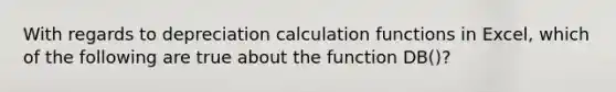 With regards to depreciation calculation functions in Excel, which of the following are true about the function DB()?