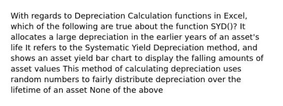 With regards to Depreciation Calculation functions in Excel, which of the following are true about the function SYD()? It allocates a large depreciation in the earlier years of an asset's life It refers to the Systematic Yield Depreciation method, and shows an asset yield bar chart to display the falling amounts of asset values This method of calculating depreciation uses random numbers to fairly distribute depreciation over the lifetime of an asset None of the above