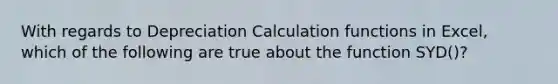 With regards to Depreciation Calculation functions in Excel, which of the following are true about the function SYD()?