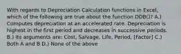 With regards to Depreciation Calculation functions in Excel, which of the following are true about the function DDB()? A.) Computes depreciation at an accelerated rate. Depreciation is highest in the first period and decreases in successive periods. B.) Its arguments are: Cost, Salvage, Life, Period, [Factor] C.) Both A and B D.) None of the above