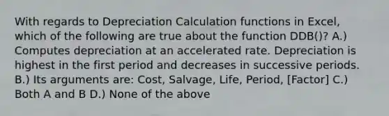 With regards to Depreciation Calculation functions in Excel, which of the following are true about the function DDB()? A.) Computes depreciation at an accelerated rate. Depreciation is highest in the first period and decreases in successive periods. B.) Its arguments are: Cost, Salvage, Life, Period, [Factor] C.) Both A and B D.) None of the above