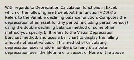 With regards to Depreciation Calculation functions in Excel, which of the following are true about the function VDB()? a. Refers to the Variable-declining balance function. Computes the depreciation of an asset for any period (including partial periods) using the double-declining balance method or some other method you specify. b. It refers to the Visual Depreciation Barchart method, and uses a bar chart to display the falling amounts of asset values c. This method of calculating depreciation uses random numbers to fairly distribute depreciation over the lifetime of an asset d. None of the above