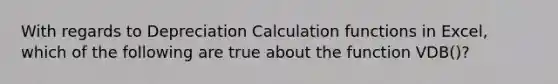 With regards to Depreciation Calculation functions in Excel, which of the following are true about the function VDB()?