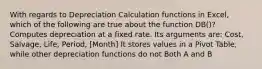 With regards to Depreciation Calculation functions in Excel, which of the following are true about the function DB()? Computes depreciation at a fixed rate. Its arguments are: Cost, Salvage, Life, Period, [Month] It stores values in a Pivot Table, while other depreciation functions do not Both A and B