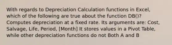 With regards to Depreciation Calculation functions in Excel, which of the following are true about the function DB()? Computes depreciation at a fixed rate. Its arguments are: Cost, Salvage, Life, Period, [Month] It stores values in a Pivot Table, while other depreciation functions do not Both A and B