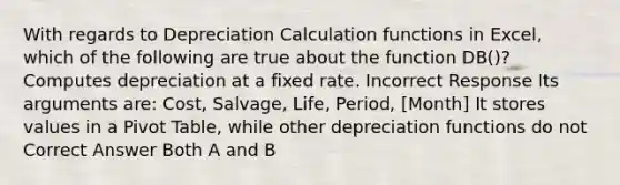 With regards to Depreciation Calculation functions in Excel, which of the following are true about the function DB()? Computes depreciation at a fixed rate. Incorrect Response Its arguments are: Cost, Salvage, Life, Period, [Month] It stores values in a Pivot Table, while other depreciation functions do not Correct Answer Both A and B